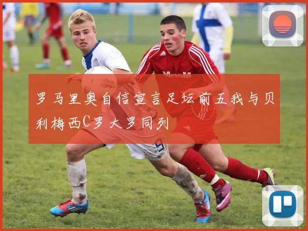 罗马里奥自信宣言足坛前五我与贝利梅西C罗大罗同列
