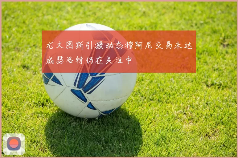 尤文图斯引援动态穆阿尼交易未达成瑟洛特仍在关注中