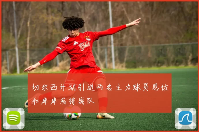 切尔西计划引进两名主力球员恩佐和库库或将离队