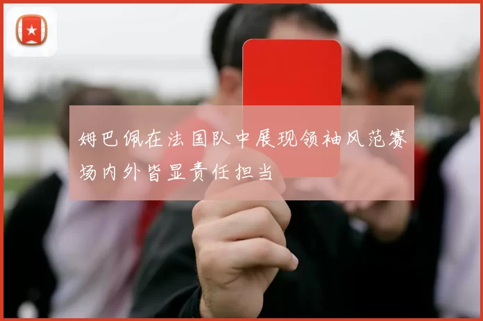 姆巴佩在法国队中展现领袖风范赛场内外皆显责任担当