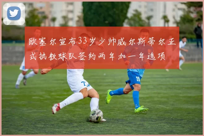 欧塞尔宣布33岁少帅威尔斯蒂尔正式执教球队签约两年加一年选项