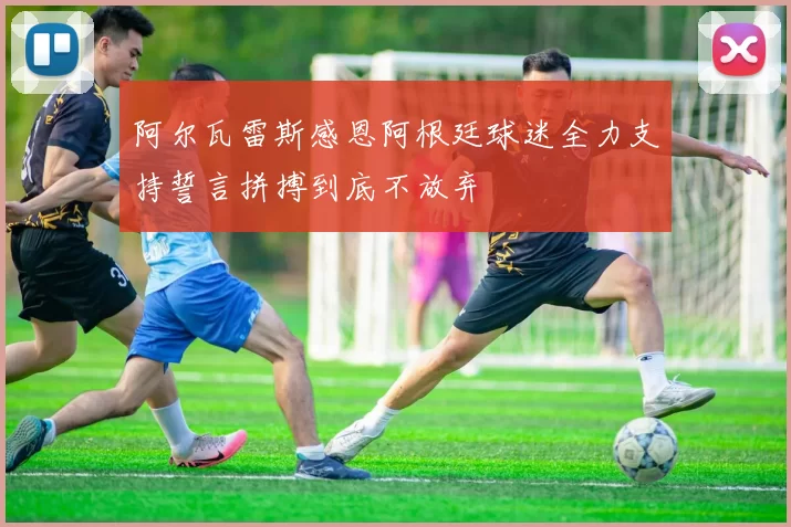 阿尔瓦雷斯感恩阿根廷球迷全力支持誓言拼搏到底不放弃