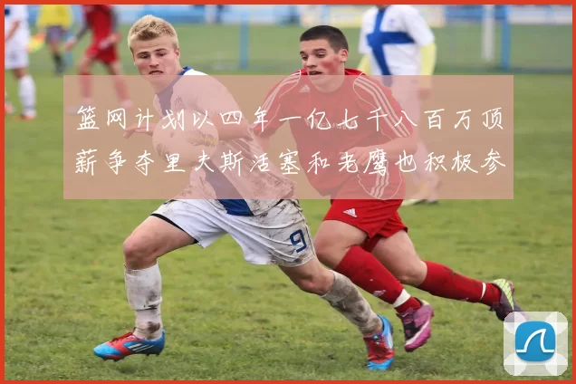 篮网计划以四年一亿七千八百万顶薪争夺里夫斯活塞和老鹰也积极参与竞标