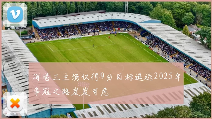 海港三主场仅得9分目标遥远2025年争冠之路岌岌可危