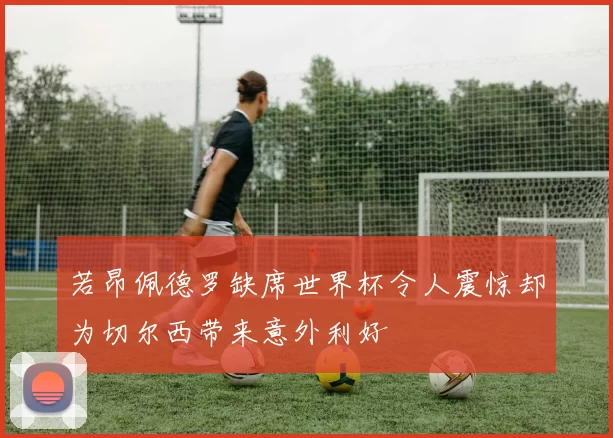 若昂佩德罗缺席世界杯令人震惊却为切尔西带来意外利好