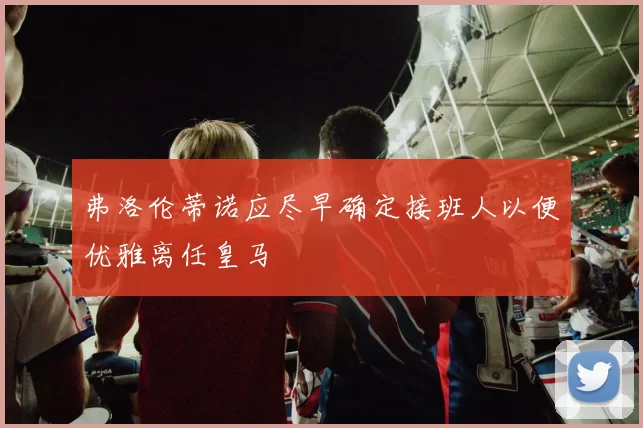 弗洛伦蒂诺应尽早确定接班人以便优雅离任皇马