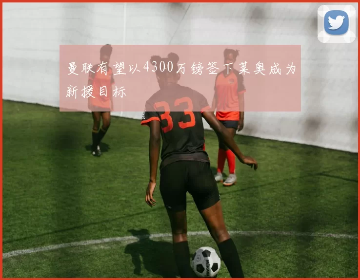 曼联有望以4300万镑签下莱奥成为新援目标