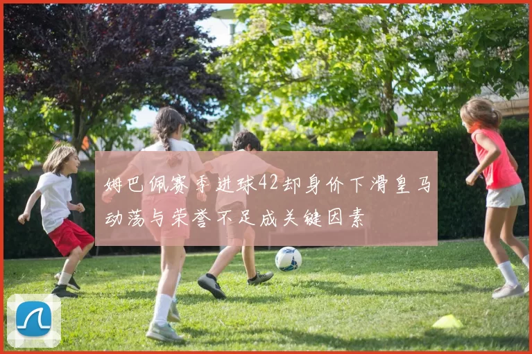 姆巴佩赛季进球42却身价下滑皇马动荡与荣誉不足成关键因素
