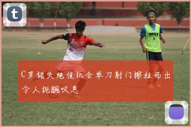 C罗错失绝佳机会单刀射门擦柱而出令人扼腕叹息